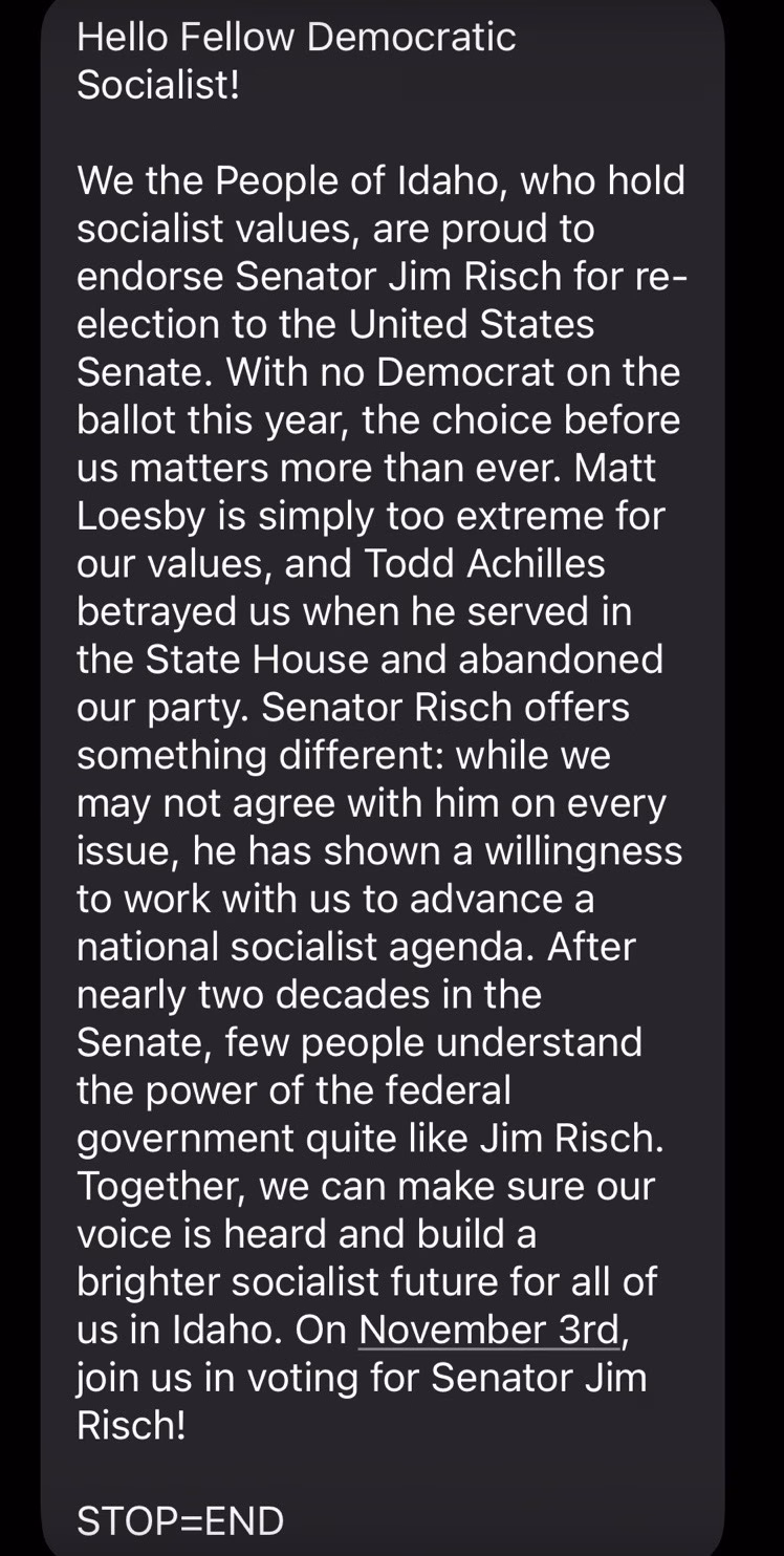 Screenshot of a text message that says: 

"Hello Fellow Democratic Socialist!

We the People of Idaho, who hold socialist values, are proud to endorse Senator Jim Risch for re-election to the United States Senate. With no Democrat on the ballot this year, the choice before us matters more than ever. Matt Loesby is simply too extreme for our values, and Todd Achilles betrayed us when he served in the State House and abandoned our party. Senator Risch offers something different: while we may not agree with him on every issue, he has shown a willingness to work with us to advance a national socialist agenda. After nearly two decades in the Senate, few people understand the power of the federal government quite like Jim Risch. Together, we can make sure our voice is heard and build a brighter socialist future for all of us in Idaho. On November 3rd, join us in voting for Senator Jim Risch!

STOP=END"
